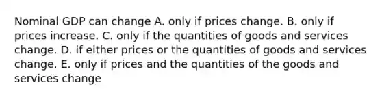 Nominal GDP can change A. only if prices change. B. only if prices increase. C. only if the quantities of goods and services change. D. if either prices or the quantities of goods and services change. E. only if prices and the quantities of the goods and services change