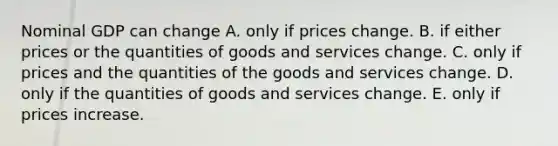 Nominal GDP can change A. only if prices change. B. if either prices or the quantities of goods and services change. C. only if prices and the quantities of the goods and services change. D. only if the quantities of goods and services change. E. only if prices increase.