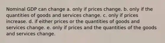 Nominal GDP can change a. only if prices change. b. only if the quantities of goods and services change. c. only if prices increase. d. if either prices or the quantities of goods and services change. e. only if prices and the quantities of the goods and services change.