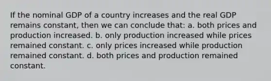 If the nominal GDP of a country increases and the real GDP remains constant, then we can conclude that: a. both prices and production increased. b. only production increased while prices remained constant. c. only prices increased while production remained constant. d. both prices and production remained constant.