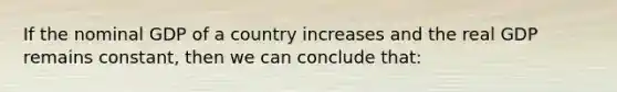 If the nominal GDP of a country increases and the real GDP remains constant, then we can conclude that: