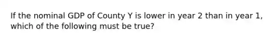 If the nominal GDP of County Y is lower in year 2 than in year 1, which of the following must be true?