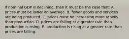 If nominal GDP is declining, then it must be the case that: A. prices must be lower on average. B. fewer goods and services are being produced. C. prices must be increasing more rapidly than production. D. prices are falling at a greater rate than production is rising. E. production is rising at a greater rate than prices are falling.