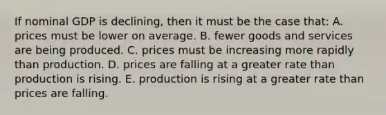 If nominal GDP is declining, then it must be the case that: A. prices must be lower on average. B. fewer goods and services are being produced. C. prices must be increasing more rapidly than production. D. prices are falling at a greater rate than production is rising. E. production is rising at a greater rate than prices are falling.