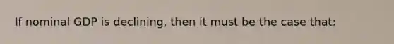 If nominal GDP is declining, then it must be the case that: