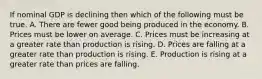 If nominal GDP is declining then which of the following must be true. A. There are fewer good being produced in the economy. B. Prices must be lower on average. C. Prices must be increasing at a greater rate than production is rising. D. Prices are falling at a greater rate than production is rising. E. Production is rising at a greater rate than prices are falling.