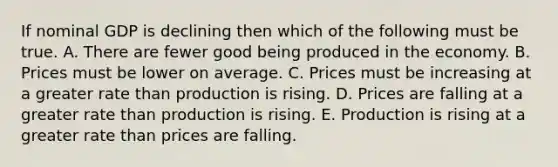 If nominal GDP is declining then which of the following must be true. A. There are fewer good being produced in the economy. B. Prices must be lower on average. C. Prices must be increasing at a greater rate than production is rising. D. Prices are falling at a greater rate than production is rising. E. Production is rising at a greater rate than prices are falling.