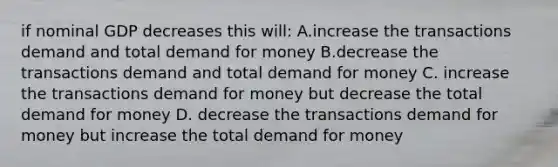 if nominal GDP decreases this will: A.increase the transactions demand and total demand for money B.decrease the transactions demand and total demand for money C. increase the transactions demand for money but decrease the total demand for money D. decrease the transactions demand for money but increase the total demand for money