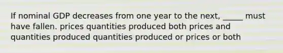 If nominal GDP decreases from one year to the next, _____ must have fallen. prices quantities produced both prices and quantities produced quantities produced or prices or both