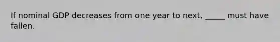 If nominal GDP decreases from one year to next, _____ must have fallen.