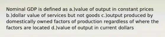 Nominal GDP is defined as a.)value of output in constant prices b.)dollar value of services but not goods c.)output produced by domestically owned factors of production regardless of where the factors are located d.)value of output in current dollars