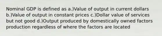 Nominal GDP is defined as a.)Value of output in current dollars b.)Value of output in constant prices c.)Dollar value of services but not good d.)Output produced by domestically owned factors production regardless of where the factors are located