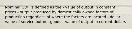 Nominal GDP is defined as the - value of output in constant prices - output produced by domestically owned factors of production regardless of where the factors are located - dollar value of service but not goods - value of output in current dollars