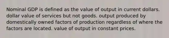 Nominal GDP is defined as the value of output in current dollars. dollar value of services but not goods. output produced by domestically owned factors of production regardless of where the factors are located. value of output in constant prices.