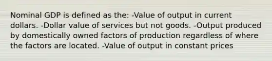 Nominal GDP is defined as the: -Value of output in current dollars. -Dollar value of services but not goods. -Output produced by domestically owned factors of production regardless of where the factors are located. -Value of output in constant prices