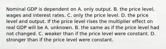 Nominal GDP is dependent on A. only output. B. the price​ level, wages and interest rates. C. only the price level. D. the price level and output. If the price level rises the multiplier effect on real GDP will be A. unknown. B. the same as if the price level had not changed. C. weaker than if the price level were constant. D. stronger than if the price level were constant.