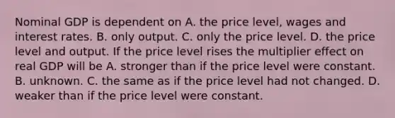 Nominal GDP is dependent on A. the price​ level, wages and interest rates. B. only output. C. only the price level. D. the price level and output. If the price level rises the multiplier effect on real GDP will be A. stronger than if the price level were constant. B. unknown. C. the same as if the price level had not changed. D. weaker than if the price level were constant.