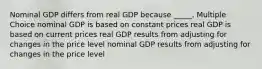 Nominal GDP differs from real GDP because _____. Multiple Choice nominal GDP is based on constant prices real GDP is based on current prices real GDP results from adjusting for changes in the price level nominal GDP results from adjusting for changes in the price level