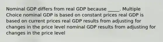 Nominal GDP differs from real GDP because _____. Multiple Choice nominal GDP is based on constant prices real GDP is based on current prices real GDP results from adjusting for changes in the price level nominal GDP results from adjusting for changes in the price level