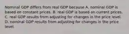 Nominal GDP differs from real GDP because A. nominal GDP is based on constant prices. B. real GDP is based on current prices. C. real GDP results from adjusting for changes in the price level. D. nominal GDP results from adjusting for changes in the price level.