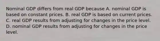 Nominal GDP differs from real GDP because A. nominal GDP is based on constant prices. B. real GDP is based on current prices. C. real GDP results from adjusting for changes in the price level. D. nominal GDP results from adjusting for changes in the price level.