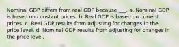 Nominal GDP differs from real GDP because ___. a. Nominal GDP is based on constant prices. b. Real GDP is based on current prices. c. Real GDP results from adjusting for changes in the price level. d. Nominal GDP results from adjusting for changes in the price level.