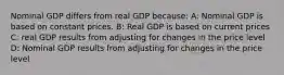 Nominal GDP differs from real GDP because: A: Nominal GDP is based on constant prices. B: Real GDP is based on current prices C: real GDP results from adjusting for changes in the price level D: Nominal GDP results from adjusting for changes in the price level