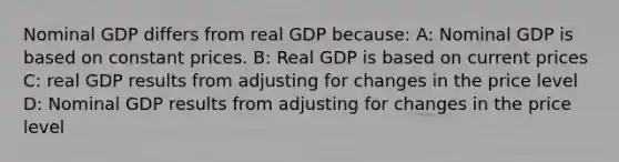 Nominal GDP differs from real GDP because: A: Nominal GDP is based on constant prices. B: Real GDP is based on current prices C: real GDP results from adjusting for changes in the price level D: Nominal GDP results from adjusting for changes in the price level