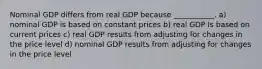 Nominal GDP differs from real GDP because ___________. a) nominal GDP is based on constant prices b) real GDP Is based on current prices c) real GDP results from adjusting for changes in the price level d) nominal GDP results from adjusting for changes in the price level