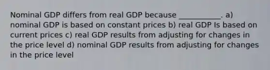 Nominal GDP differs from real GDP because ___________. a) nominal GDP is based on constant prices b) real GDP Is based on current prices c) real GDP results from adjusting for changes in the price level d) nominal GDP results from adjusting for changes in the price level