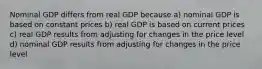 Nominal GDP differs from real GDP because a) nominal GDP is based on constant prices b) real GDP is based on current prices c) real GDP results from adjusting for changes in the price level d) nominal GDP results from adjusting for changes in the price level