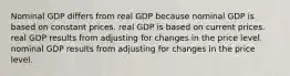 Nominal GDP differs from real GDP because nominal GDP is based on constant prices. real GDP is based on current prices. real GDP results from adjusting for changes in the price level. nominal GDP results from adjusting for changes in the price level.