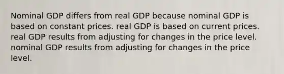 Nominal GDP differs from real GDP because nominal GDP is based on constant prices. real GDP is based on current prices. real GDP results from adjusting for changes in the price level. nominal GDP results from adjusting for changes in the price level.