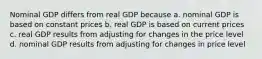 Nominal GDP differs from real GDP because a. nominal GDP is based on constant prices b. real GDP is based on current prices c. real GDP results from adjusting for changes in the price level d. nominal GDP results from adjusting for changes in price level