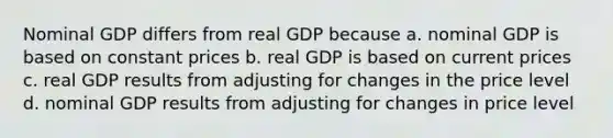 Nominal GDP differs from real GDP because a. nominal GDP is based on constant prices b. real GDP is based on current prices c. real GDP results from adjusting for changes in the price level d. nominal GDP results from adjusting for changes in price level