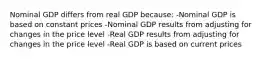 Nominal GDP differs from real GDP because: -Nominal GDP is based on constant prices -Nominal GDP results from adjusting for changes in the price level -Real GDP results from adjusting for changes in the price level -Real GDP is based on current prices