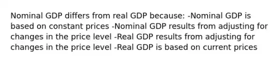 Nominal GDP differs from real GDP because: -Nominal GDP is based on constant prices -Nominal GDP results from adjusting for changes in the price level -Real GDP results from adjusting for changes in the price level -Real GDP is based on current prices