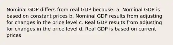 Nominal GDP differs from real GDP because: a. Nominal GDP is based on constant prices b. Nominal GDP results from adjusting for changes in the price level c. Real GDP results from adjusting for changes in the price level d. Real GDP is based on current prices