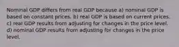 Nominal GDP differs from real GDP because a) nominal GDP is based on constant prices. b) real GDP is based on current prices. c) real GDP results from adjusting for changes in the price level. d) nominal GDP results from adjusting for changes in the price level.