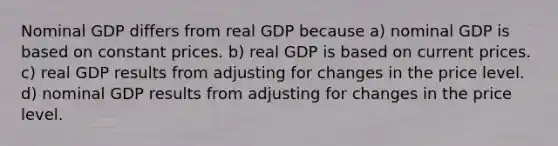 Nominal GDP differs from real GDP because a) nominal GDP is based on constant prices. b) real GDP is based on current prices. c) real GDP results from adjusting for changes in the price level. d) nominal GDP results from adjusting for changes in the price level.