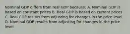 Nominal GDP differs from real GDP because: A. Nominal GDP is based on constant prices B. Real GDP is based on current prices C. Real GDP results from adjusting for changes in the price level D. Nominal GDP results from adjusting for changes in the price level