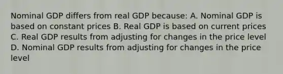 Nominal GDP differs from real GDP because: A. Nominal GDP is based on constant prices B. Real GDP is based on current prices C. Real GDP results from adjusting for changes in the price level D. Nominal GDP results from adjusting for changes in the price level