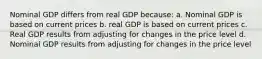 Nominal GDP differs from real GDP because: a. Nominal GDP is based on current prices b. real GDP is based on current prices c. Real GDP results from adjusting for changes in the price level d. Nominal GDP results from adjusting for changes in the price level