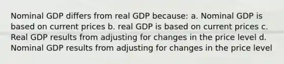 Nominal GDP differs from real GDP because: a. Nominal GDP is based on current prices b. real GDP is based on current prices c. Real GDP results from adjusting for changes in the price level d. Nominal GDP results from adjusting for changes in the price level