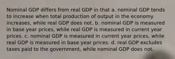 Nominal GDP differs from real GDP in that a. nominal GDP tends to increase when total production of output in the economy increases, while real GDP does not. b. nominal GDP is measured in base year prices, while real GDP is measured in current year prices. c. nominal GDP is measured in current year prices, while real GDP is measured in base year prices. d. real GDP excludes taxes paid to the government, while nominal GDP does not.