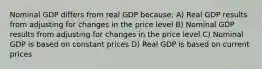 Nominal GDP differs from real GDP because: A) Real GDP results from adjusting for changes in the price level B) Nominal GDP results from adjusting for changes in the price level C) Nominal GDP is based on constant prices D) Real GDP is based on current prices