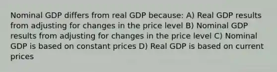 Nominal GDP differs from real GDP because: A) Real GDP results from adjusting for changes in the price level B) Nominal GDP results from adjusting for changes in the price level C) Nominal GDP is based on constant prices D) Real GDP is based on current prices