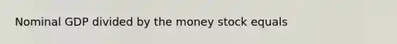 Nominal GDP divided by the money stock equals