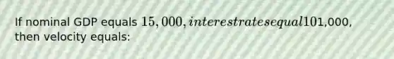 If nominal GDP equals 15,000, interest rates equal 10%, inflation equals 5%, and the money supply equals1,000, then velocity equals: