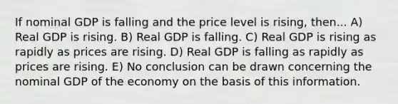 If nominal GDP is falling and the price level is rising, then... A) Real GDP is rising. B) Real GDP is falling. C) Real GDP is rising as rapidly as prices are rising. D) Real GDP is falling as rapidly as prices are rising. E) No conclusion can be drawn concerning the nominal GDP of the economy on the basis of this information.